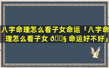 八字命理怎么看子女命运「八字命理怎么看子女 🐧 命运好不好」